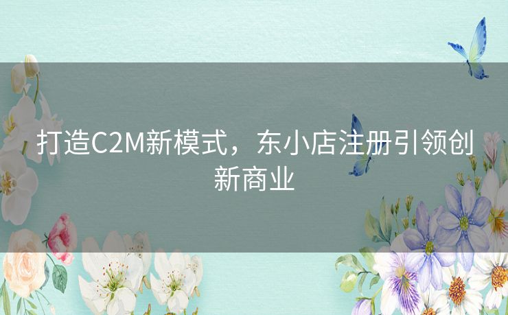 打造C2M新模式,东小店注册引领创新商业 打造C2M新模式,东小店注册引领创新商业