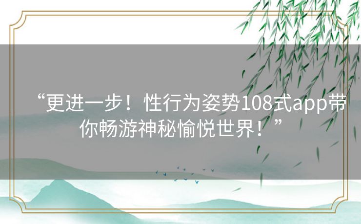 “更进一步!性行为姿势108式app带你畅游神秘愉悦世界!” “更进一步!性行为姿势108式app带你畅游神秘愉悦世界!”