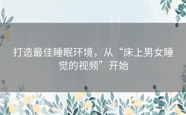 打造最佳睡眠环境,从“床上男女睡觉的视频”开始 打造最佳睡眠环境,从“床上男女睡觉的视频”开始
