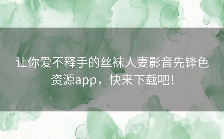让你爱不释手的丝袜人妻影音先锋色资源app,快来下载吧! 让你爱不释手的丝袜人妻影音先锋色资源app,快来下载吧!