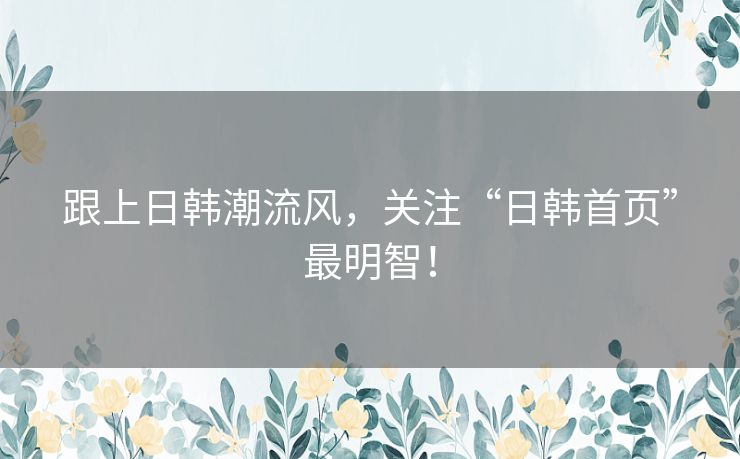 跟上日韩潮流风,关注“日韩首页”最明智! 跟上日韩潮流风,关注“日韩首页”最明智!