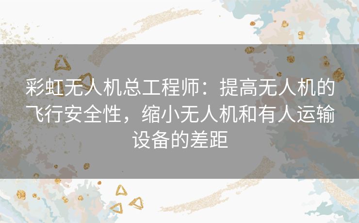 彩虹无人机总工程师:提高无人机的飞行安全性,缩小无人机和有人运输设备的差距 彩虹无人机总工程师:提高无人机的飞行安全性,缩小无人机和有人运输设备的差距