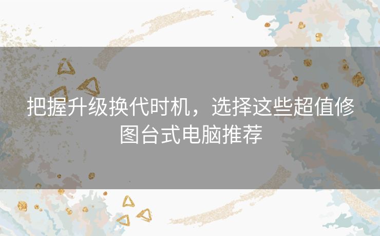 把握升级换代时机,选择这些超值修图台式电脑推荐 把握升级换代时机,选择这些超值修图台式电脑推荐