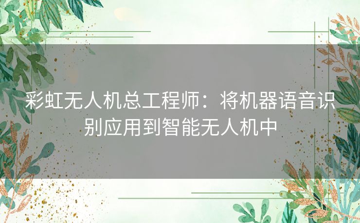 彩虹无人机总工程师:将机器语音识别应用到智能无人机中 彩虹无人机总工程师:将机器语音识别应用到智能无人机中
