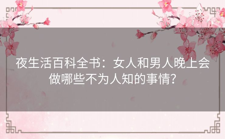 夜生活百科全书:女人和男人晚上会做哪些不为人知的事情? 夜生活百科全书:女人和男人晚上会做哪些不为人知的事情?
