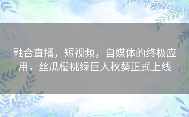 融合直播,短视频,自媒体的终极应用,丝瓜樱桃绿巨人秋葵正式上线 融合直播,短视频,自媒体的终极应用,丝瓜樱桃绿巨人秋葵正式上线