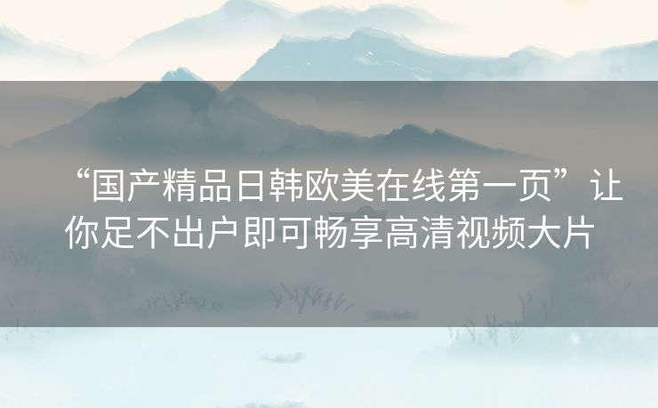 “国产精品日韩欧美在线第一页”让你足不出户即可畅享高清视频大片 “国产精品日韩欧美在线第一页”让你足不出户即可畅享高清视频大片