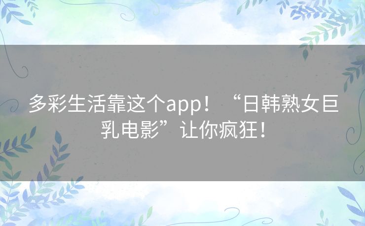 多彩生活靠这个app!“日韩熟女巨乳电影”让你疯狂! 多彩生活靠这个app!“日韩熟女巨乳电影”让你疯狂!