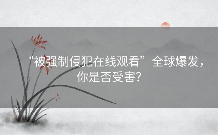 “被强制侵犯在线观看”全球爆发，你是否受害？
