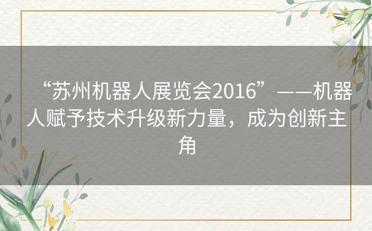 “苏州机器人展览会2016”——机器人赋予技术升级新力量,成为创新主角 “苏州机器人展览会2016”——机器人赋予技术升级新力量,成为创新主角