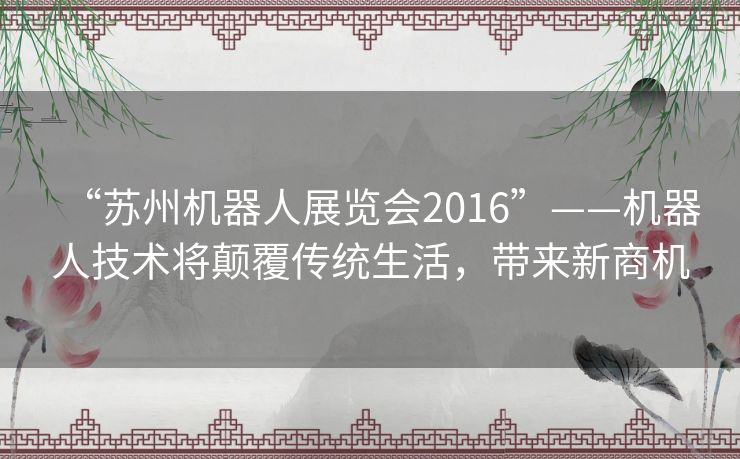 “苏州机器人展览会2016”——机器人技术将颠覆传统生活,带来新商机 “苏州机器人展览会2016”——机器人技术将颠覆传统生活,带来新商机