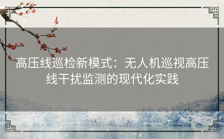 高压线巡检新模式:无人机巡视高压线干扰监测的现代化实践 高压线巡检新模式:无人机巡视高压线干扰监测的现代化实践