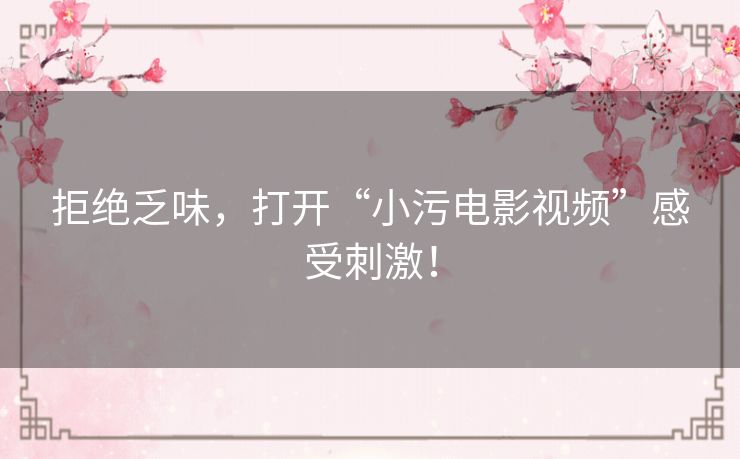 拒绝乏味,打开“小污电影视频”感受刺激! 拒绝乏味,打开“小污电影视频”感受刺激!