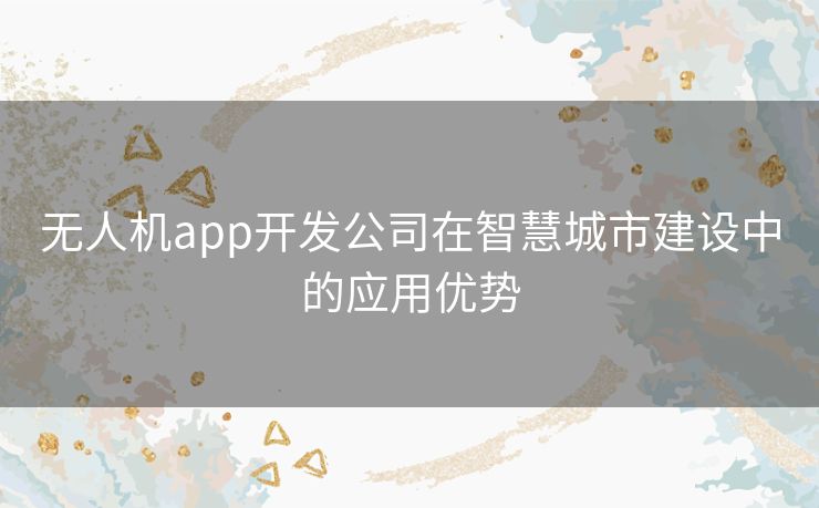 无人机app开发公司在智慧城市建设中的应用优势 无人机app开发公司在智慧城市建设中的应用优势