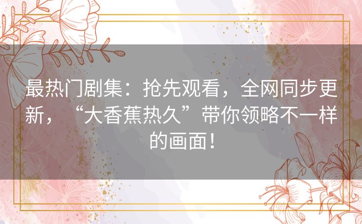 最热门剧集:抢先观看,全网同步更新,“大香蕉热久”带你领略不一样的画面! 最热门剧集:抢先观看,全网同步更新,“大香蕉热久”带你领略不一样的画面!
