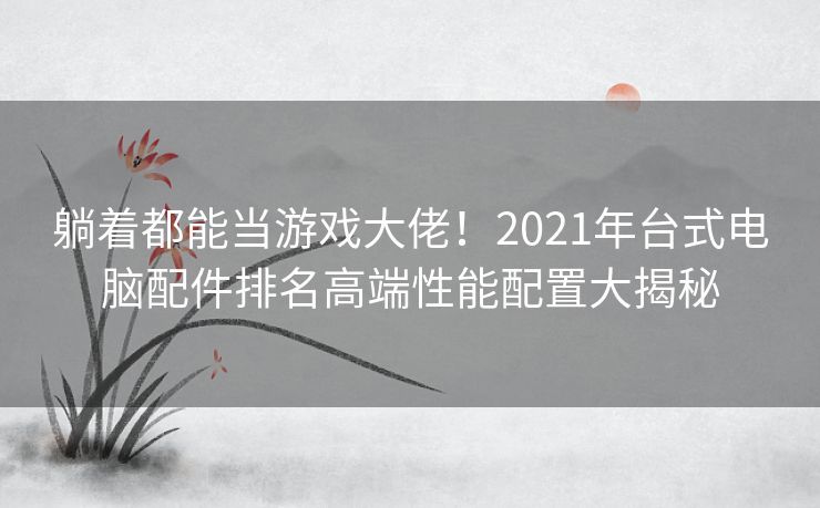 躺着都能当游戏大佬!2021年台式电脑配件排名高端性能配置大揭秘 躺着都能当游戏大佬!2021年台式电脑配件排名高端性能配置大揭秘