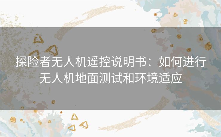 探险者无人机遥控说明书:如何进行无人机地面测试和环境适应 探险者无人机遥控说明书:如何进行无人机地面测试和环境适应