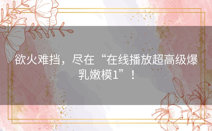 欲火难挡，尽在“在线播放超高级爆乳嫩模1”！