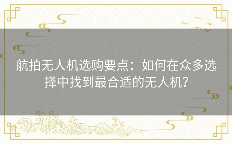 航拍无人机选购要点:如何在众多选择中找到最合适的无人机? 航拍无人机选购要点:如何在众多选择中找到最合适的无人机?