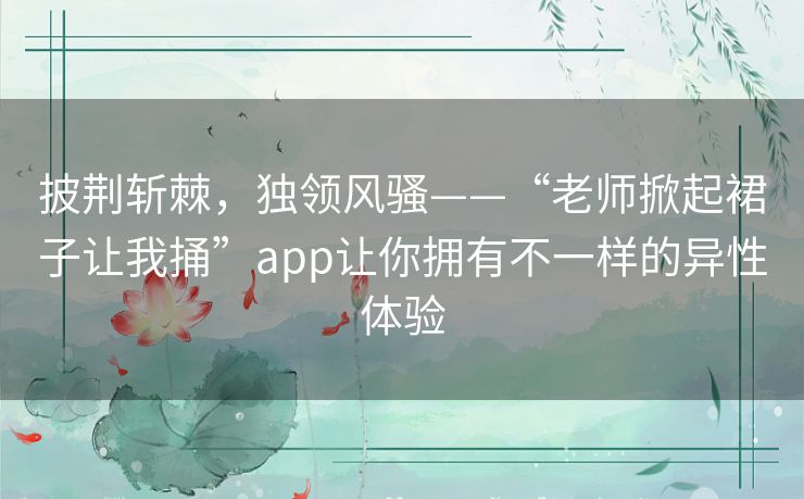 披荆斩棘,独领风骚——“老师掀起裙子让我捅”app让你拥有不一样的异性体验 披荆斩棘,独领风骚——“老师掀起裙子让我捅”app让你拥有不一样的异性体验