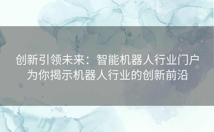创新引领未来:智能机器人行业门户为你揭示机器人行业的创新前沿 创新引领未来:智能机器人行业门户为你揭示机器人行业的创新前沿