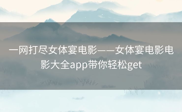 一网打尽女体宴电影——女体宴电影电影大全app带你轻松get 一网打尽女体宴电影——女体宴电影电影大全app带你轻松get