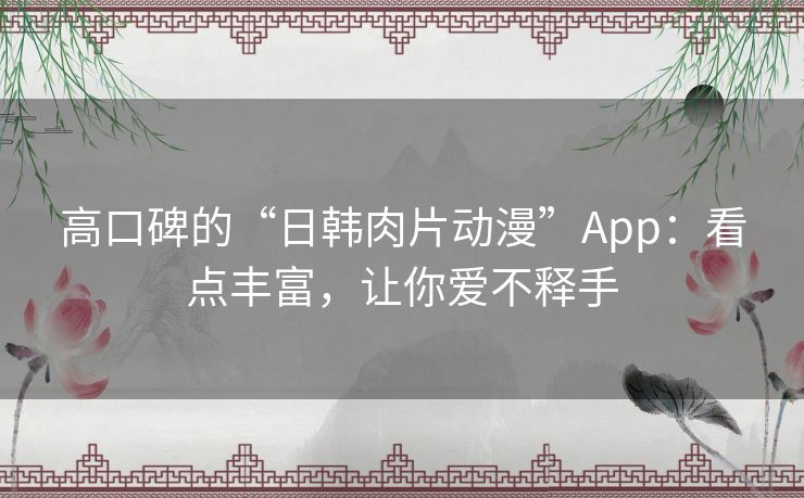 高口碑的“日韩肉片动漫”App:看点丰富,让你爱不释手 高口碑的“日韩肉片动漫”App:看点丰富,让你爱不释手