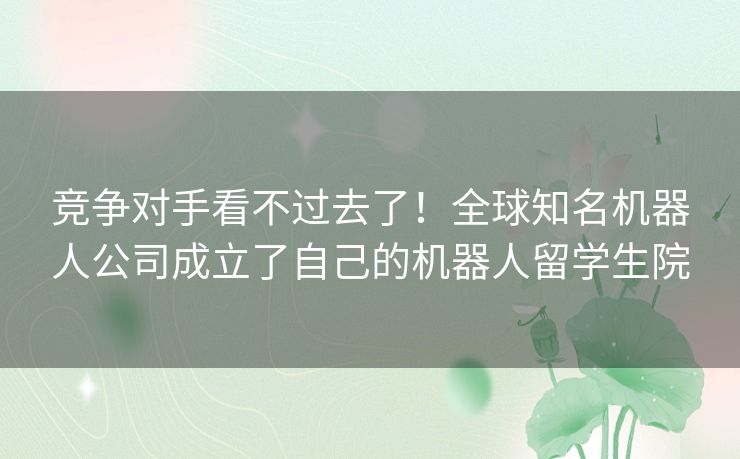 竞争对手看不过去了!全球知名机器人公司成立了自己的机器人留学生院 竞争对手看不过去了!全球知名机器人公司成立了自己的机器人留学生院