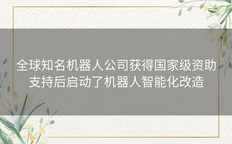 全球知名机器人公司获得国家级资助支持后启动了机器人智能化改造 全球知名机器人公司获得国家级资助支持后启动了机器人智能化改造