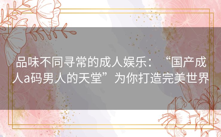 品味不同寻常的成人娱乐:“国产成人a码男人的天堂”为你打造完美世界 品味不同寻常的成人娱乐:“国产成人a码男人的天堂”为你打造完美世界