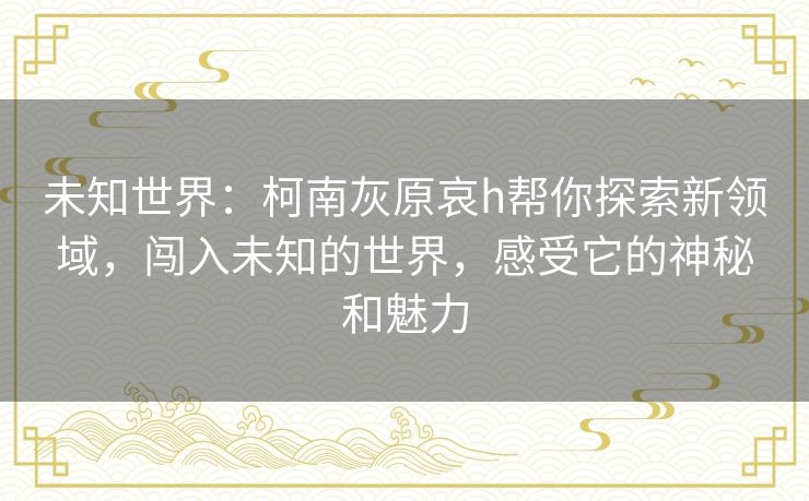 未知世界:柯南灰原哀h帮你探索新领域,闯入未知的世界,感受它的神秘和魅力 未知世界:柯南灰原哀h帮你探索新领域,闯入未知的世界,感受它的神秘和魅力