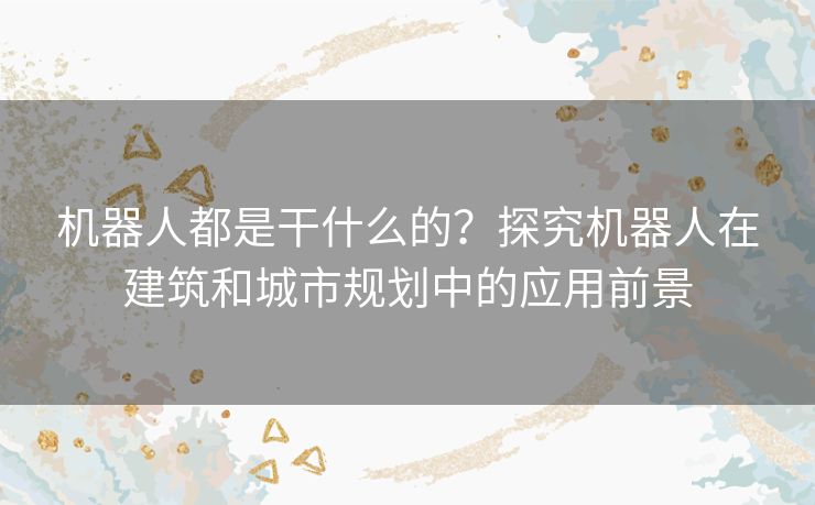 机器人都是干什么的?探究机器人在建筑和城市规划中的应用前景 机器人都是干什么的?探究机器人在建筑和城市规划中的应用前景