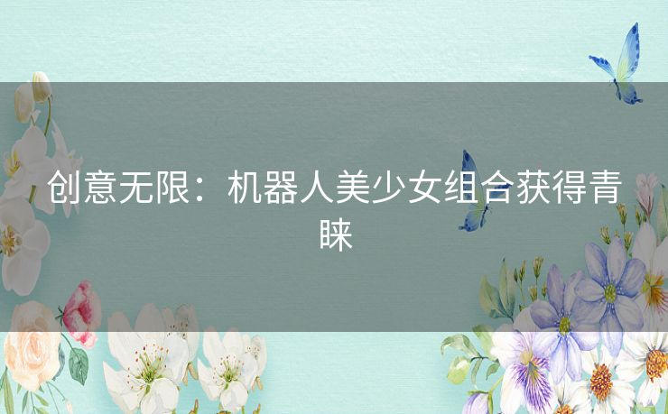 创意无限:机器人美少女组合获得青睐 创意无限:机器人美少女组合获得青睐