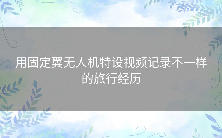用固定翼无人机特设视频记录不一样的旅行经历 用固定翼无人机特设视频记录不一样的旅行经历