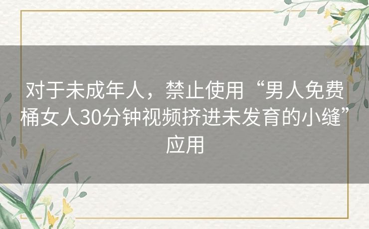 对于未成年人,禁止使用“男人免费桶女人30分钟视频挤进未发育的小缝”应用 对于未成年人,禁止使用“男人免费桶女人30分钟视频挤进未发育的小缝”应用