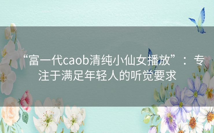 “富一代caob清纯小仙女播放”:专注于满足年轻人的听觉要求 “富一代caob清纯小仙女播放”:专注于满足年轻人的听觉要求