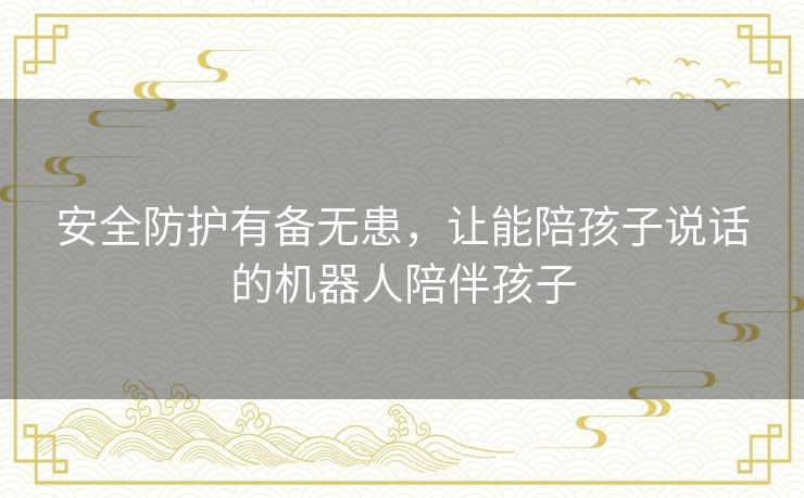 安全防护有备无患,让能陪孩子说话的机器人陪伴孩子 安全防护有备无患,让能陪孩子说话的机器人陪伴孩子