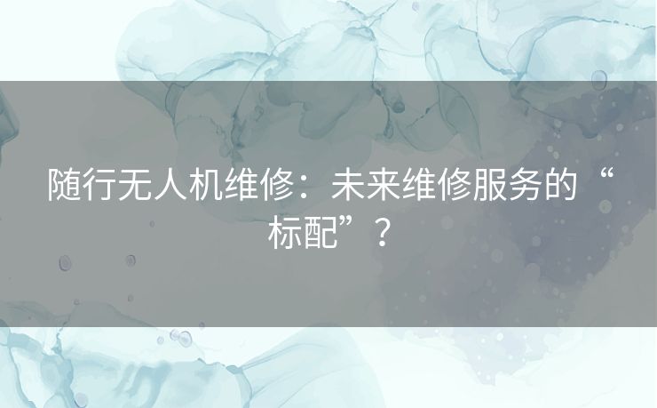 随行无人机维修:未来维修服务的“标配”? 随行无人机维修:未来维修服务的“标配”?