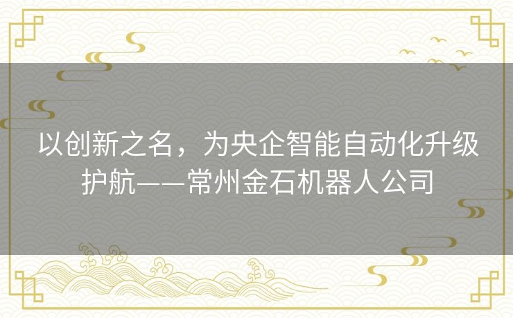 以创新之名,为央企智能自动化升级护航——常州金石机器人公司 以创新之名,为央企智能自动化升级护航——常州金石机器人公司