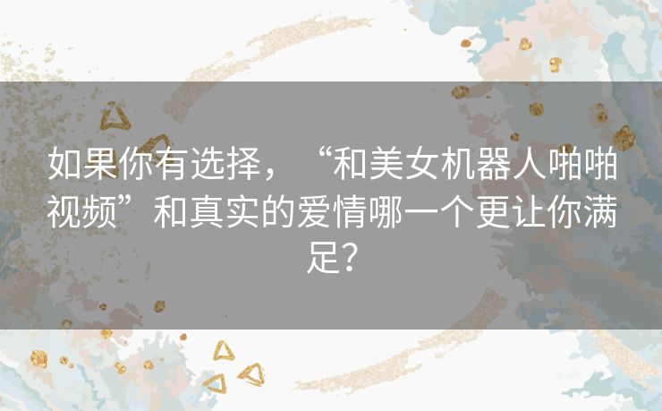 如果你有选择,“和美女机器人啪啪视频”和真实的爱情哪一个更让你满足? 如果你有选择,“和美女机器人啪啪视频”和真实的爱情哪一个更让你满足?
