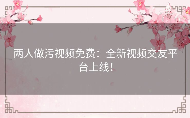 两人做污视频免费:全新视频交友平台上线! 两人做污视频免费:全新视频交友平台上线!