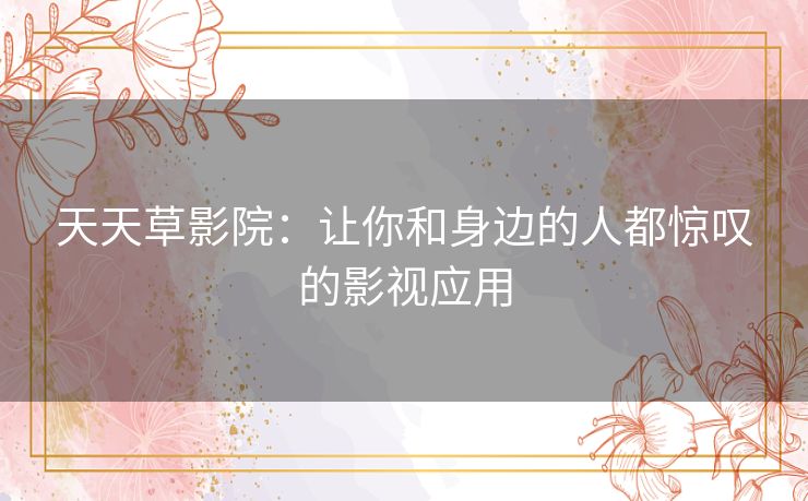 天天草影院:让你和身边的人都惊叹的影视应用 天天草影院:让你和身边的人都惊叹的影视应用