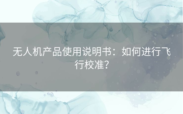 无人机产品使用说明书:如何进行飞行校准? 无人机产品使用说明书:如何进行飞行校准?