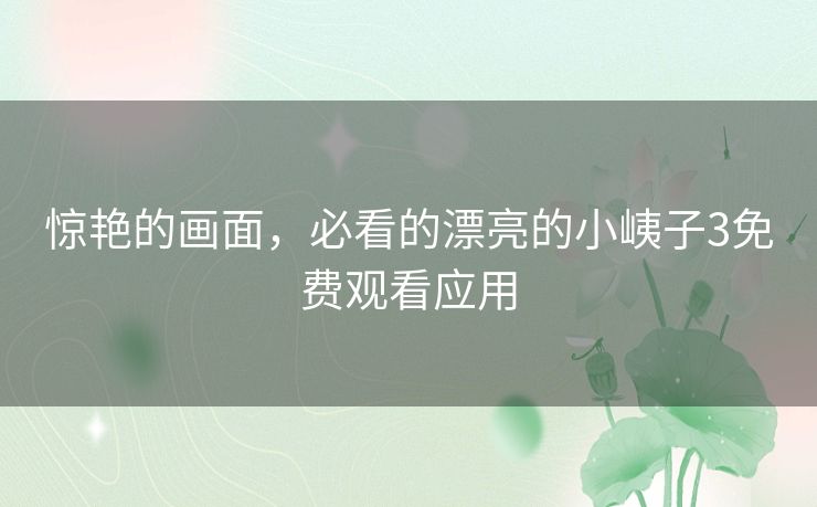 惊艳的画面,必看的漂亮的小峓子3免费观看应用 惊艳的画面,必看的漂亮的小峓子3免费观看应用