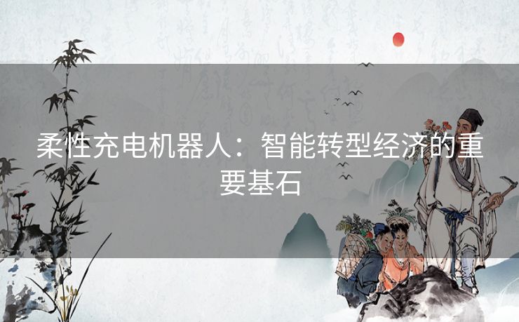 柔性充电机器人:智能转型经济的重要基石 柔性充电机器人:智能转型经济的重要基石