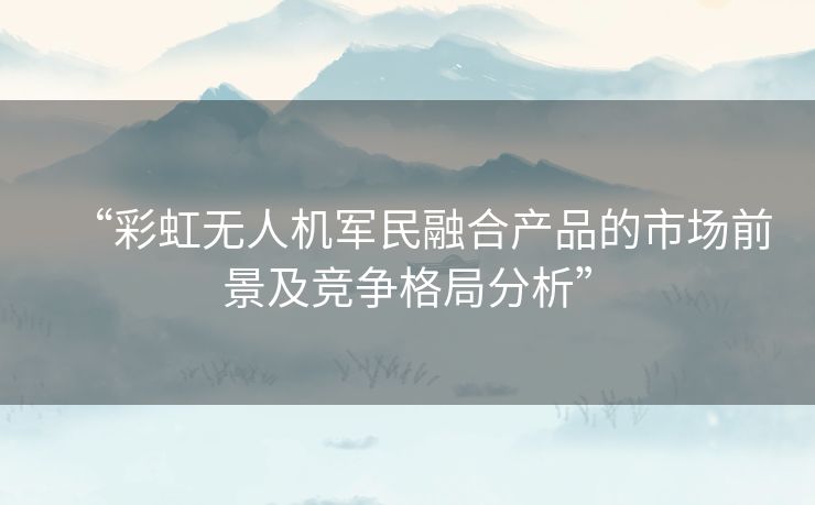 “彩虹无人机军民融合产品的市场前景及竞争格局分析” “彩虹无人机军民融合产品的市场前景及竞争格局分析”