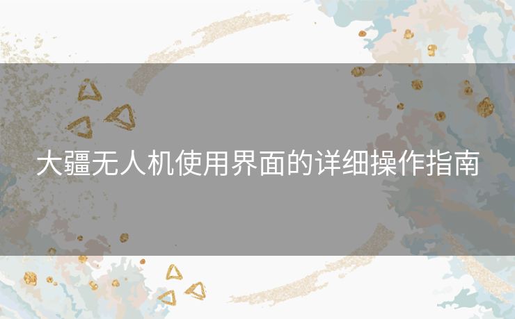 大疆无人机使用界面的详细操作指南 大疆无人机使用界面的详细操作指南