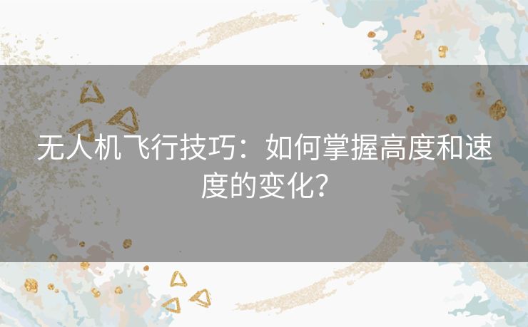无人机飞行技巧:如何掌握高度和速度的变化? 无人机飞行技巧:如何掌握高度和速度的变化?
