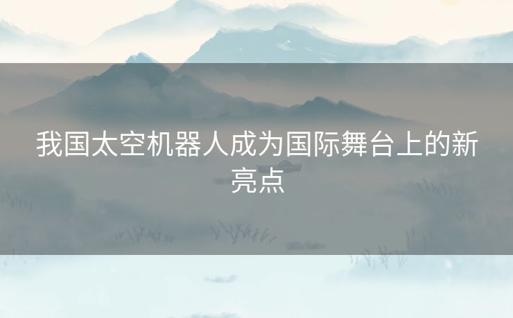我国太空机器人成为国际舞台上的新亮点 我国太空机器人成为国际舞台上的新亮点