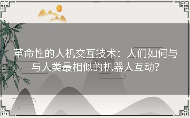 革命性的人机交互技术：人们如何与与人类最相似的机器人互动？